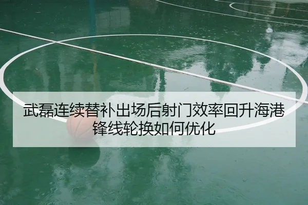 武磊连续替补出场后射门效率回升海港锋线轮换如何优化